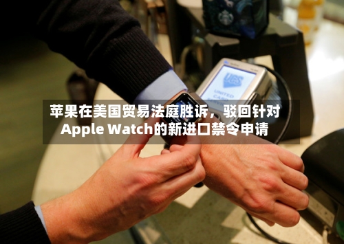 苹果在美国贸易法庭胜诉，驳回针对Apple Watch的新进口禁令申请-第3张图片