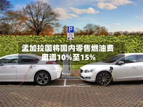 孟加拉国将国内零售燃油费用上调10%至15%