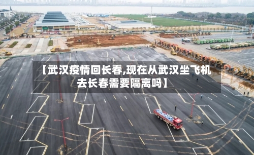 【武汉疫情回长春,现在从武汉坐飞机去长春需要隔离吗】