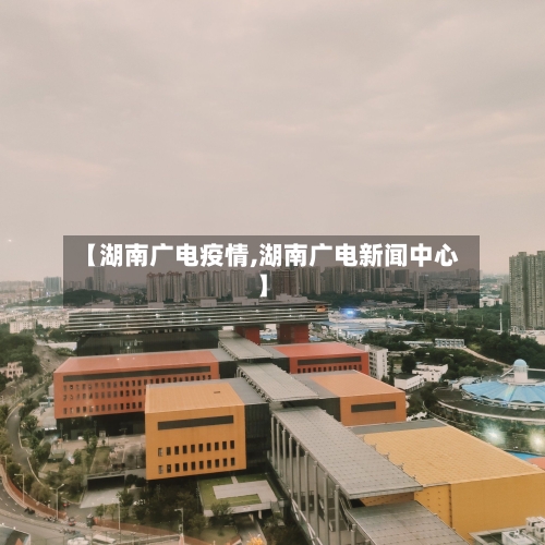 【湖南广电疫情,湖南广电新闻中心】